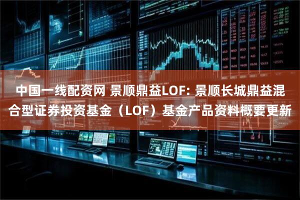 中国一线配资网 景顺鼎益LOF: 景顺长城鼎益混合型证券投资基金(LOF)基金产品资料概要更新