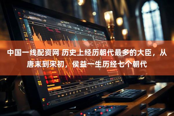 中国一线配资网 历史上经历朝代最多的大臣,从唐末到宋初,侯益一生历经七个朝代