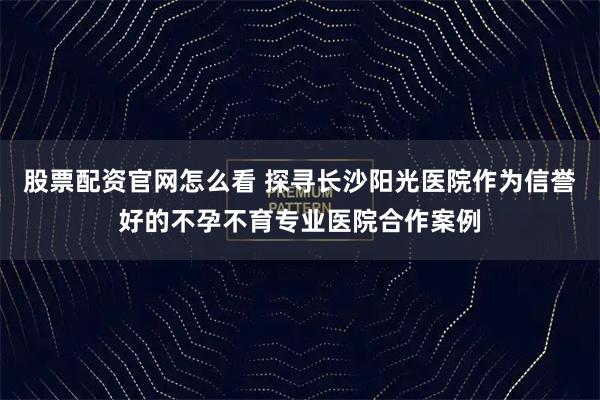 股票配资官网怎么看 探寻长沙阳光医院作为信誉好的不孕不育专业医院合作案例