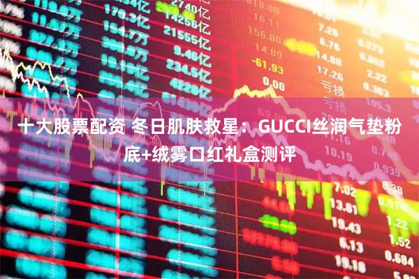 十大股票配资 冬日肌肤救星：GUCCI丝润气垫粉底+绒雾口红礼盒测评