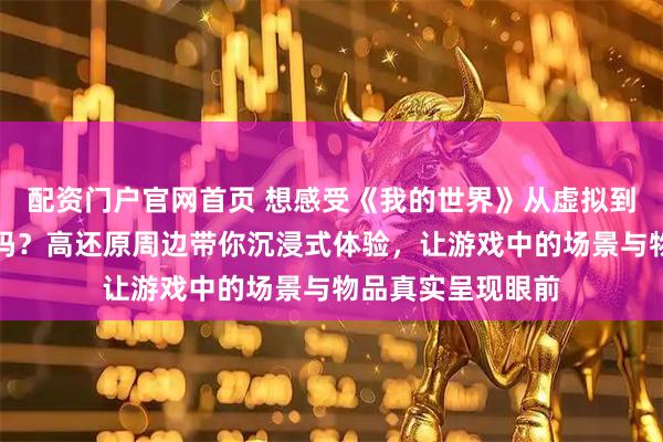 配资门户官网首页 想感受《我的世界》从虚拟到现实的奇妙转变吗？高还原周边带你沉浸式体验，让游戏中的场景与物品真实呈现眼前