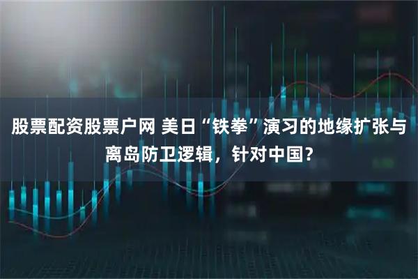 股票配资股票户网 美日“铁拳”演习的地缘扩张与离岛防卫逻辑，针对中国？