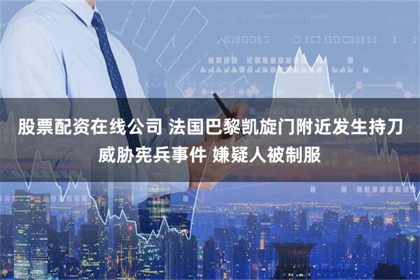 股票配资在线公司 法国巴黎凯旋门附近发生持刀威胁宪兵事件 嫌疑人被制服