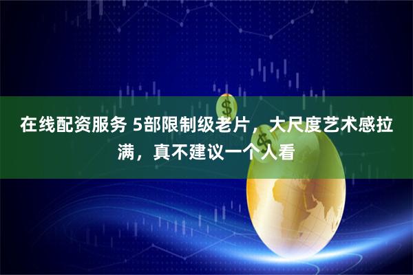 在线配资服务 5部限制级老片，大尺度艺术感拉满，真不建议一个人看