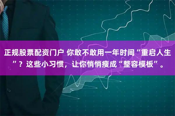 正规股票配资门户 你敢不敢用一年时间“重启人生”？这些小习惯，让你悄悄瘦成“整容模板”。
