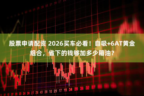 股票申请配资 2026买车必看!自吸+6AT黄金组合,省下的钱够加多少箱油?