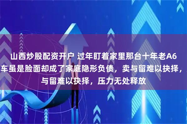 山西炒股配资开户 过年盯着家里那台十年老A6,沉默良久,车虽是脸面却成了家庭隐形负债,卖与留难以抉择,压力无处释放