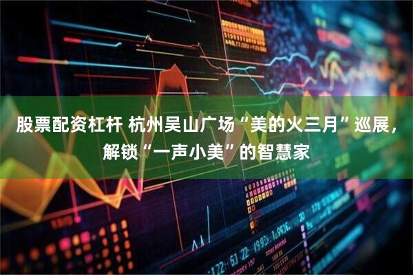 股票配资杠杆 杭州吴山广场“美的火三月”巡展,解锁“一声小美”的智慧家