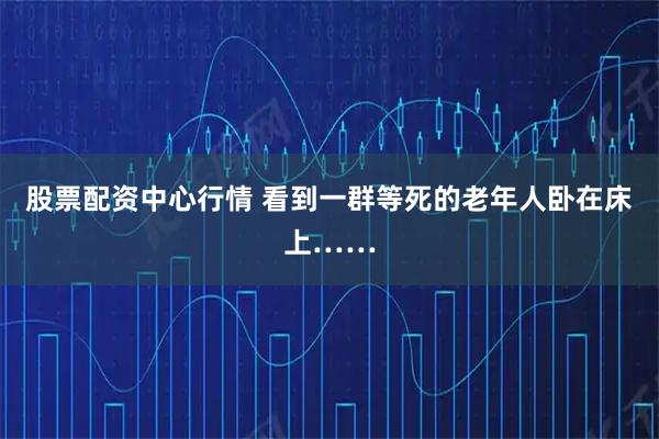 股票配资中心行情 看到一群等死的老年人卧在床上……