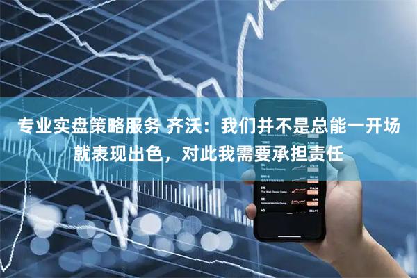 专业实盘策略服务 齐沃：我们并不是总能一开场就表现出色，对此我需要承担责任