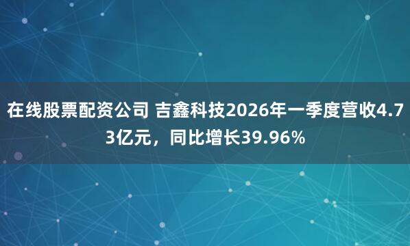 在线股票配资公司 吉鑫科技2026年一季度营收4.73亿元，同比增长39.96%