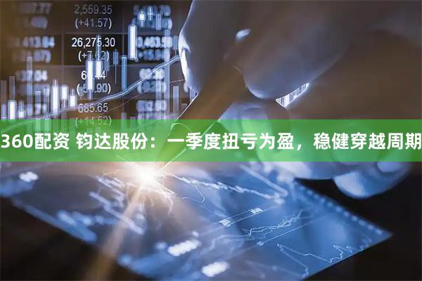 360配资 钧达股份：一季度扭亏为盈，稳健穿越周期