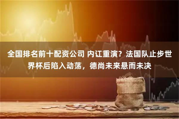 全国排名前十配资公司 内讧重演？法国队止步世界杯后陷入动荡，德尚未来悬而未决
