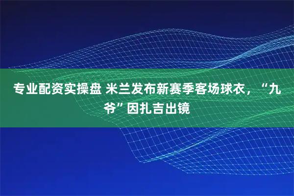 专业配资实操盘 米兰发布新赛季客场球衣，“九爷”因扎吉出镜