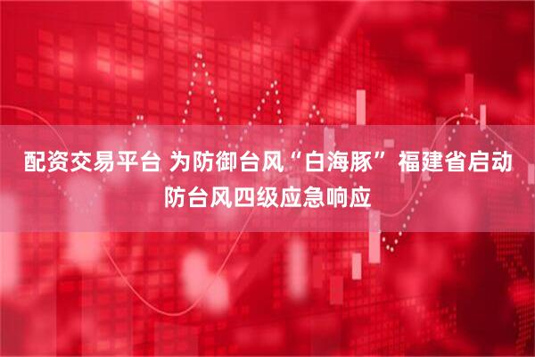 配资交易平台 为防御台风“白海豚” 福建省启动防台风四级应急响应