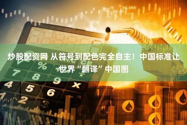 炒股配资网 从符号到配色完全自主!中国标准让世界“翻译”中国图