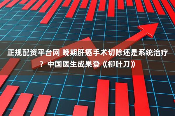 正规配资平台网 晚期肝癌手术切除还是系统治疗？中国医生成果登《柳叶刀》